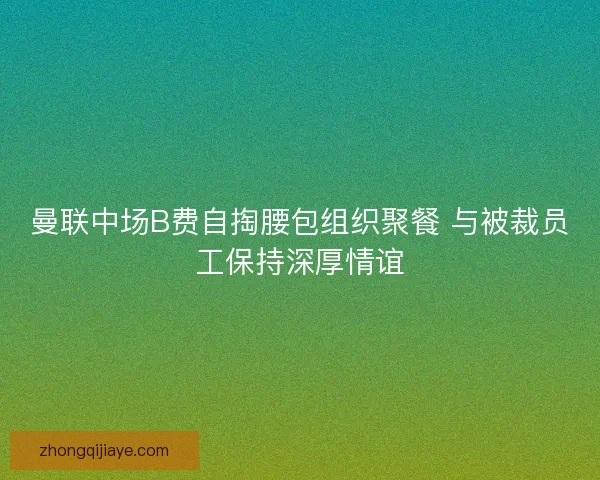 曼联中场B费自掏腰包组织聚餐 与被裁员工保持深厚情谊