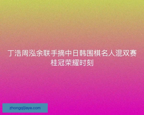 丁浩周泓余联手摘中日韩围棋名人混双赛桂冠荣耀时刻