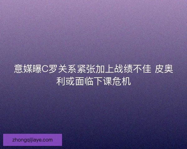 意媒曝C罗关系紧张加上战绩不佳 皮奥利或面临下课危机