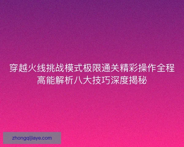 穿越火线挑战模式极限通关精彩操作全程高能解析八大技巧深度揭秘