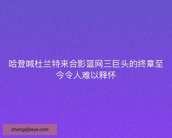 哈登喊杜兰特来合影篮网三巨头的终章至今令人难以释怀